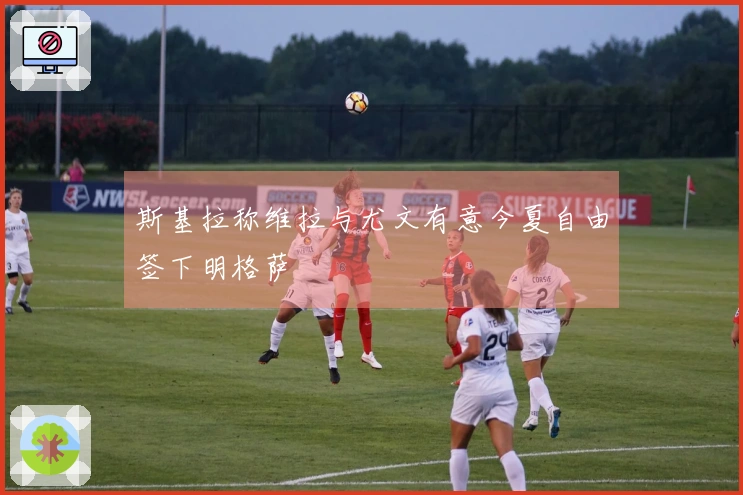 斯基拉称维拉与尤文有意今夏自由签下明格萨